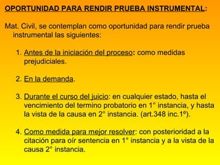 OPORTUNIDAD PARA RENDIR PRUEBA INSTRUMENTAL:

Mat. Civil, se contemplan como oportunidad para rendir prueba
  instrumental las siguientes:

   1. Antes de la iniciación del proceso: como medidas
      prejudiciales.

   2. En la demanda.

   3. Durante el curso del juicio: en cualquier estado, hasta el
      vencimiento del termino probatorio en 1° instancia, y hasta
      la vista de la causa en 2° instancia. (art.348 inc.1º).

   4. Como medida para mejor resolver: con posterioridad a la
      citación para oír sentencia en 1° instancia y a la vista de la
      causa 2° instancia.
 
