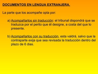 DOCUMENTOS EN LENGUA EXTRANJERA.

La parte que los acompañe opta por:

   a) Acompañarlos sin traducción: el tribunal dispondrá que se
      traduzca por el perito que él designe, a costa del que lo
      presente.

   b) Acompañarlos con su traducción, esta valdrá, salvo que la
      contraparte exija que sea revisada la traducción dentro del
      plazo de 6 dias.
 