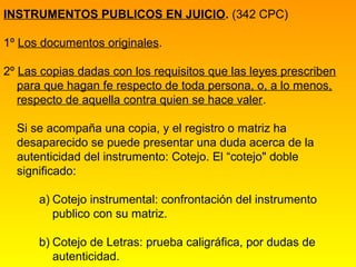 INSTRUMENTOS PUBLICOS EN JUICIO. (342 CPC)

1º Los documentos originales.

2º Las copias dadas con los requisitos que las leyes prescriben
   para que hagan fe respecto de toda persona, o, a lo menos,
   respecto de aquella contra quien se hace valer.

  Si se acompaña una copia, y el registro o matriz ha
  desaparecido se puede presentar una duda acerca de la
  autenticidad del instrumento: Cotejo. El “cotejo" doble
  significado:

      a) Cotejo instrumental: confrontación del instrumento
         publico con su matriz.

      b) Cotejo de Letras: prueba caligráfica, por dudas de
         autenticidad.
 