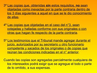 3º Las copias que, obtenidas sin estos requisitos, no sean
   objetadas como inexactas por la parte contraria dentro de
   los 3 días siguientes a aquel en que se le dio conocimiento
   de ellas.

4º Las copias que objetadas en el caso del n°3, sean
   cotejadas y halladas conforme con sus originales o con
   otras que hagan fe respecto de la parte contraria.

5º Los testimonios que el Tribunal mande agregar durante el
   juicio, autorizados por su secretario u otro funcionario
   competente y sacados de los originales o de copias que
   reúnan las condiciones indicadas en el n° anterior.

Cuando las copias son agregadas parcialmente cualquiera de
  los interesados podrá exigir que se agregue el todo o parte
  de lo omitido, a sus expensas.
 