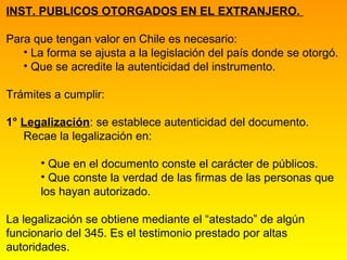INST. PUBLICOS OTORGADOS EN EL EXTRANJERO.

Para que tengan valor en Chile es necesario:
   • La forma se ajusta a la legislación del país donde se otorgó.
   • Que se acredite la autenticidad del instrumento.

Trámites a cumplir:

1° Legalización: se establece autenticidad del documento.
   Recae la legalización en:

      • Que en el documento conste el carácter de públicos.
      • Que conste la verdad de las firmas de las personas que
      los hayan autorizado.

La legalización se obtiene mediante el “atestado” de algún
funcionario del 345. Es el testimonio prestado por altas
autoridades.
 