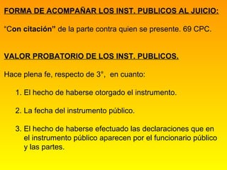 FORMA DE ACOMPAÑAR LOS INST. PUBLICOS AL JUICIO:

“Con citación” de la parte contra quien se presente. 69 CPC.


VALOR PROBATORIO DE LOS INST. PUBLICOS.

Hace plena fe, respecto de 3°, en cuanto:

   1. El hecho de haberse otorgado el instrumento.

   2. La fecha del instrumento público.

   3. El hecho de haberse efectuado las declaraciones que en
      el instrumento público aparecen por el funcionario público
      y las partes.
 