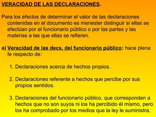 VERACIDAD DE LAS DECLARACIONES.

Para los efectos de determinar el valor de las declaraciones
  contenidas en el documento es menester distinguir si ellas se
  efectúan por el funcionario público o por las partes y las
  materias a las que ellas se refieren.

a) Veracidad de las decs. del funcionario público: hace plena
   fe respecto de:

   1. Declaraciones acerca de hechos propios.

   2. Declaraciones referente a hechos que percibe por sus
      propios sentidos.

   3. Declaraciones del funcionario público, que corresponden a
      hechos que no son suyos ni los ha percibido él mismo, pero
      los ha comprobado por los medios que la ley le suministra.
 