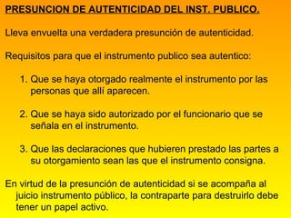 PRESUNCION DE AUTENTICIDAD DEL INST. PUBLICO.

Lleva envuelta una verdadera presunción de autenticidad.

Requisitos para que el instrumento publico sea autentico:

   1. Que se haya otorgado realmente el instrumento por las
      personas que allí aparecen.

   2. Que se haya sido autorizado por el funcionario que se
      señala en el instrumento.

   3. Que las declaraciones que hubieren prestado las partes a
      su otorgamiento sean las que el instrumento consigna.

En virtud de la presunción de autenticidad si se acompaña al
  juicio instrumento público, la contraparte para destruirlo debe
  tener un papel activo.
 