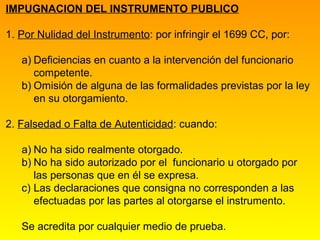 IMPUGNACION DEL INSTRUMENTO PUBLICO

1. Por Nulidad del Instrumento: por infringir el 1699 CC, por:

   a) Deficiencias en cuanto a la intervención del funcionario
      competente.
   b) Omisión de alguna de las formalidades previstas por la ley
      en su otorgamiento.

2. Falsedad o Falta de Autenticidad: cuando:

   a) No ha sido realmente otorgado.
   b) No ha sido autorizado por el funcionario u otorgado por
      las personas que en él se expresa.
   c) Las declaraciones que consigna no corresponden a las
      efectuadas por las partes al otorgarse el instrumento.

   Se acredita por cualquier medio de prueba.
 