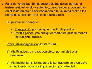 3. Falta de veracidad de las declaraciones de las partes: el
   instrumento el válido y autentico, pero las decs. contenidas
   en el instrumento no corresponden a la voluntad real de los
   otorgantes sea por error, dolo o simulación.

   Su prueba se distingue:

      • Si es por 3°: por cualquier medio de prueba.
      • Por las partes: pro cualquier medio de prueba menos
        instrumento público.

   Procs. de impugnación: existe 2 vías:

   a) Vía Principal: un juicio completo: por nulidad o la
     simulación.

   b) Vía Incidental: si lo impugna la contraparte se promueve
     un incidente: solo por impugnación por falsedad.
 