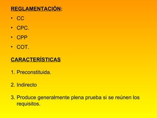 REGLAMENTACIÓN:
• CC
• CPC.
• CPP
• COT.

CARACTERÍSTICAS

1. Preconstituida.

2. Indirecto

3. Produce generalmente plena prueba si se reúnen los
   requisitos.
 