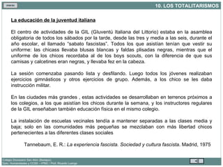 La educación de la juventud italiana El centro de actividades de la GIL (GIuventú Italiana del Littorio) estaba en la asamblea obligatoria de todos los sábados por la tarde, desde las tres y media a las seis, durante el año escolar, el llamado “sabato fascistas”. Todos los que asistían tenían que vestir su uniforme: las chicass llevaba blusas blancas y faldas plisadas negras, mientras que el uniforme de los chicos recordaba al de los boys scouts, con la diferencia de que sus camisas y calcetines eran negras, y llevaba fez en la cabeza. La sesión comenzaba pasando lista y desfilando. Luego todos los jóvenes realizaban ejercicios gimnásticos y otros ejercicios de grupo. Además, a los chico se les daba instrucción militar.  En las ciudades más grandes , estas actividades se desarrollaban en terrenos próximos a los colegios, a los que asistían los chicos durante la semana, y los instructores regulares de la GIL enseñaban también educación física en el mismo colegio. La instalación de escuelas vecinales tendía a mantener separadas a las clases media y baja; solo en las comunidades más pequeñas se mezclaban con más libertad chicos pertenecientes a las diferentes clases sociales Tannebaum, E. R.:  La experiencia fascista. Sociedad y cultura fascista . Madrid, 1975  