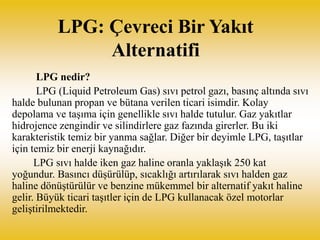 LPG: Çevreci Bir Yakıt
Alternatifi
LPG nedir?
LPG (Liquid Petroleum Gas) sıvı petrol gazı, basınç altında sıvı
halde bulun...