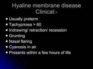 Hyaline membrane disease Clinical:- Usually preterm Tachypnoea > 60 Indrawing/ retraction/ recession Grunting Nasal flaring Cyanosis in air Presents within a few hours of life 