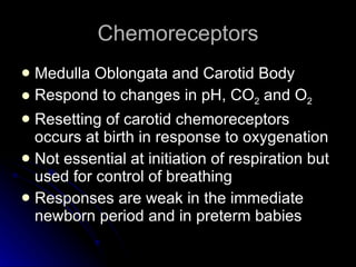 Chemoreceptors Medulla Oblongata and Carotid Body Respond to changes in pH, CO 2  and O 2 Resetting of carotid chemoreceptors occurs at birth in response to oxygenation Not essential at initiation of respiration but used for control of breathing  Responses are weak in the immediate newborn period and in preterm babies 