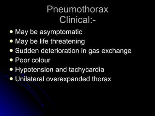 Pneumothorax Clinical:- May be asymptomatic May be life threatening Sudden deterioration in gas exchange Poor colour Hypotension and tachycardia Unilateral overexpanded thorax 