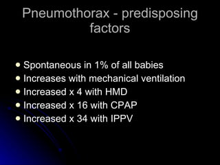 Pneumothorax - predisposing factors Spontaneous in 1% of all babies Increases with mechanical ventilation Increased x 4 with HMD Increased x 16 with CPAP Increased x 34 with IPPV 