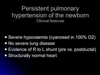 Persistent pulmonary hypertension of the newborn Clinical features Severe hypoxaemia (cyanosed in 100% O2) No severe lung disease Evidence of R to L shunt (pre vs. postductal) Structurally normal heart 