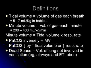 Definitions Tidal volume = volume of gas each breath 5 - 7 mL/Kg in babies  Minute volume = vol. of gas each minute 200 – 400 mL/kg/min Minute volume = Tidal volume x resp. rate PaCO2 inversely    MV PaCO2  ↓  by  ↑ tidal volume or ↑ resp. rate Dead Space = Vol. of lung not involved in ventilation (eg, airways and ET tubes) 