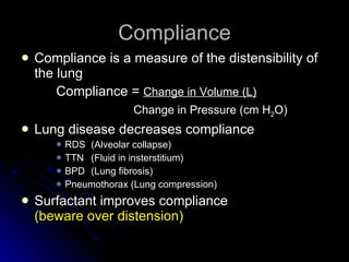 Compliance Compliance is a measure of the distensibility of the lung Compliance =  Change in Volume (L)   Change in Pressure (cm H 2 O) Lung disease decreases compliance RDS (Alveolar collapse) TTN (Fluid in insterstitium) BPD (Lung fibrosis) Pneumothorax (Lung compression) Surfactant improves compliance  (beware over distension) 