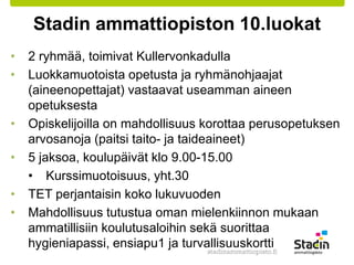 Stadin ammattiopiston 10.luokat 
• 2 ryhmää, toimivat Kullervonkadulla 
• Luokkamuotoista opetusta ja ryhmänohjaajat 
(aineenopettajat) vastaavat useamman aineen 
opetuksesta 
• Opiskelijoilla on mahdollisuus korottaa perusopetuksen 
arvosanoja (paitsi taito- ja taideaineet) 
• 5 jaksoa, koulupäivät klo 9.00-15.00 
• Kurssimuotoisuus, yht.30 
• TET perjantaisin koko lukuvuoden 
• Mahdollisuus tutustua oman mielenkiinnon mukaan 
ammatillisiin koulutusaloihin sekä suorittaa 
hygieniapassi, ensiapu1 ja turvallisuuskortti 
