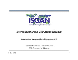 International Smart Grid Action Network

                 Implementing Agreement Day, 6 December 2011



                      Maarten Noeninckx – Policy Advisor
                         FPS Economy – DG Energy


06-Dec-2011                                                    1
 