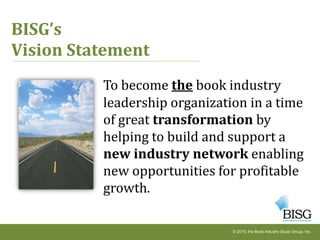 BISG’s
Vision Statement
          To become the book industry
          leadership organization in a time
          of great transformation by
          helping to build and support a
          new industry network enabling
          new opportunities for profitable
          growth.

                               © 2010, the Book Industry Study Group, Inc.
 