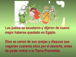 Los judíos se asustaron y dijeron de nuevo:
mejor haberse quedado en Egipto.
Dios se cansó de sus quejas y dispuso que
vagarían cuarenta años por el desierto, antes
de poder entrar a la Tierra Prometida.
 