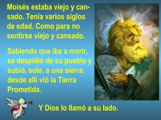 Moisés estaba viejo y can-
sado. Tenía varios siglos
de edad. Como para no
sentirse viejo y cansado.
Sabiendo que iba a morir,
se despidió de su pueblo y
subió, solo, a una sierra.
desde allí vió la Tierra
Prometida.
Y Dios lo llamó a su lado.
 