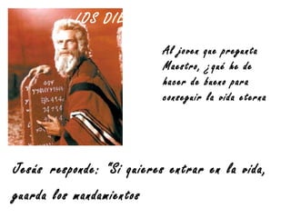 LOS DIEZ MANDAMIENTOS
Al joven que pregunta
Maestro, ¿qué he de
hacer de bueno para
conseguir la vida eterna?”
Jesús responde: “Si quieres entrar en la vida,
guarda los mandamientos”
 