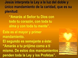 Jesús interpreta la Ley a la luz del doble y
único mandamiento de la caridad, que es su
plenitud:
“Amarás al Señor tu Dios con
todo tu corazón, con toda tu
alma y con toda tu mente”.
Éste es el mayor y primer
mandamiento.
El segundo es semejante a éste:
“Amarás a tu prójimo como a ti
mismo. De estos dos mandamientos
penden toda la Ley y los Profetas”.
 