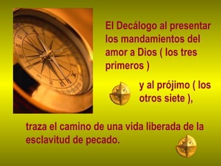 El Decálogo al presentar
los mandamientos del
amor a Dios ( los tres
primeros )
y al prójimo ( los
otros siete ),
traza el camino de una vida liberada de la
esclavitud de pecado.
 