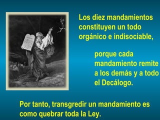 Los diez mandamientos
constituyen un todo
orgánico e indisociable,
porque cada
mandamiento remite
a los demás y a todo
el Decálogo.
Por tanto, transgredir un mandamiento es
como quebrar toda la Ley.
 