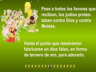 Pese a todos los favores que
recibían, los judíos protes-
taban contra Dios y contra
Moisés.
Hasta el punto que resolvieron
fabricarse un dios falso, en forma
de ternero de oro, para adorarlo.
 