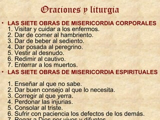 Oraciones y liturgia
• LAS SIETE OBRAS DE MISERICORDIA CORPORALES
1. Visitar y cuidar a los enfermos.
2. Dar de comer al hambriento.
3. Dar de beber al sediento.
4. Dar posada al peregrino.
5. Vestir al desnudo.
6. Redimir al cautivo.
7. Enterrar a los muertos.
• LAS SIETE OBRAS DE MISERICORDIA ESPIRITUALES
1. Enseñar al que no sabe.
2. Dar buen consejo al que lo necesita.
3. Corregir al que yerra.
4. Perdonar las injurias.
5. Consolar al triste.
6. Sufrir con paciencia los defectos de los demás.
 