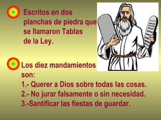 Escritos en dos
planchas de piedra que
se llamaron Tablas
de la Ley.
Los diez mandamientos
son:
1.- Querer a Dios sobre todas las cosas.
2.- No jurar falsamente o sin necesidad.
3.-Santificar las fiestas de guardar.
 