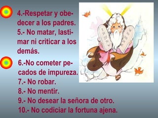 4.-Respetar y obe-
decer a los padres.
5.- No matar, lasti-
mar ni criticar a los
demás.
6.-No cometer pe-
cados de impureza.
7.- No robar.
8.- No mentir.
9.- No desear la señora de otro.
10.- No codiciar la fortuna ajena.
 