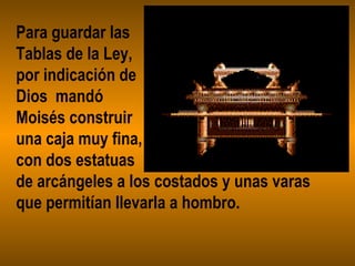 Para guardar las
Tablas de la Ley,
por indicación de
Dios mandó
Moisés construir
una caja muy fina,
con dos estatuas
de arcángeles a los costados y unas varas
que permitían llevarla a hombro.
 