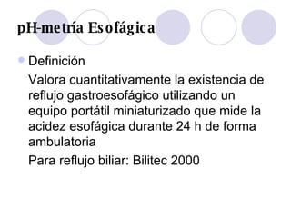 pH-metría Esofágica Definición Valora cuantitativamente la existencia de reflujo gastroesofágico utilizando un equipo portátil miniaturizado que mide la acidez esofágica durante 24 h de forma ambulatoria  Para reflujo biliar: Bilitec 2000 