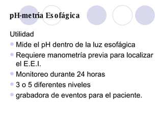 pH-metría Esofágica Utilidad Mide el pH dentro de la luz esofágica Requiere manometría previa para localizar el E.E.I. Monitoreo durante 24 horas 3 o 5 diferentes niveles grabadora de eventos para el paciente. 