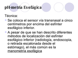 pH-metría Esofágica Técnica: Se coloca el sensor vía transnasal a cinco centímetros por encima del esfínter esofágico inferior.  A pesar de que se han descrito diferentes métodos de localización del esfínter esofágico inferior (radiología, endoscopia, o retirada escalonada desde el estómago), el más común es la  manometría esofágica 