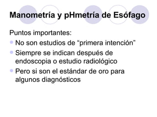 Puntos importantes: No son estudios de “primera intención” Siempre se indican después de endoscopia o estudio radiológico Pero si son el estándar de oro para algunos diagnósticos Manometría y pHmetría de Esófago 