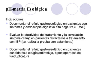 pH-metría Esofágica Indicaciones Documentar el reflujo gastroesofágico en pacientes con síntomas y endoscopia digestiva alta negativa (ERNE) Evaluar la efectividad del tratamiento y la correlación síntoma-reflujo en pacientes refractarios a tratamiento con IBP (se realiza la prueba con tratamiento) Documentar el reflujo gastroesofágico en pacientes candidatos a cirugía antirreflujo, o postoperados de funduplicatura 