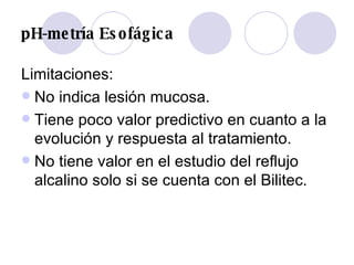pH-metría Esofágica Limitaciones: No indica lesión mucosa.  Tiene poco valor predictivo en cuanto a la evolución y respuesta al tratamiento.  No tiene valor en el estudio del reflujo alcalino solo si se cuenta con el Bilitec.  