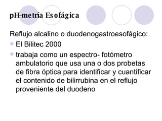 pH-metría Esofágica Reflujo alcalino o duodenogastroesofágico: El Bilitec 2000  trabaja como un espectro- fotómetro ambulatorio que usa una o dos probetas de fibra óptica para identificar y cuantificar el contenido de bilirrubina en el reflujo proveniente del duodeno  