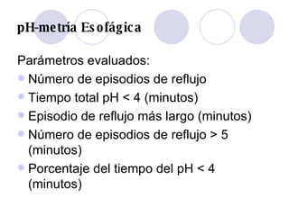 pH-metría Esofágica Parámetros evaluados: Número de episodios de reflujo  Tiempo total pH < 4 (minutos)  Episodio de reflujo más largo (minutos)  Número de episodios de reflujo > 5 (minutos)  Porcentaje del tiempo del pH < 4 (minutos) 