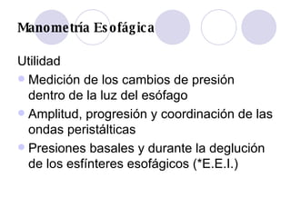 Manometría Esofágica Utilidad Medición de los cambios de presión dentro de la luz del esófago Amplitud, progresión y coordinación de las ondas peristálticas Presiones basales y durante la deglución de los esfínteres esofágicos (*E.E.I.) 