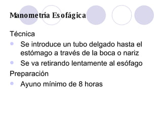 Manometría Esofágica Técnica Se introduce un tubo delgado hasta el estómago a través de la boca o nariz  Se va retirando lentamente al esófago  Preparación Ayuno mínimo de 8 horas 