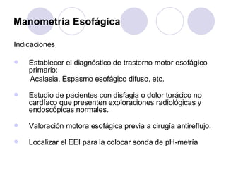 Manometría Esofágica Indicaciones Establecer el diagnóstico de trastorno motor esofágico primario:  Acalasia, Espasmo esofágico difuso, etc. Estudio de pacientes con disfagia o dolor torácico no cardíaco que presenten exploraciones radiológicas y endoscópicas normales.  Valoración motora esofágica previa a cirugía antireflujo. Localizar el EEI para la colocar sonda de pH-metría 