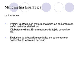 Manometría Esofágica Indicaciones Valorar la afectación motora esofágica en pacientes con enfermedades sistémicas:  Diabetes mellitus, Enfermedades de tejido conectivo, etc. Exclusión de afectación esofágica en pacientes con sospecha de anorexia nerviosa.  