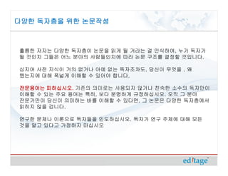 다양한 독자층을 위한 논문작성



훌륭한 저자는 다양한 독자층이 논문을 읽게 될 거라는 걸 인식하여, 누가 독자가
될 것인지 그들은 어느 분야의 사람들인지에 따라 논문 구조를 결정할 것입니다.

심지어 사전 지식이 거의 없거나 아예 없는 독자조차도, 당신이 무엇을 , 왜
했는지에 대해 폭넓게 이해할 수 있어야 합니다.

전문용어는 피하십시오. 기존의 의미로는 사용되지 않거나 친숙한 소수의 독자만이
       피하십시오.
이해할 수 있는 주요 용어는 특히, 보다 분명하게 규정하십시오. 오직 그 분야
전문가만이 당신이 의미하는 바를 이해할 수 있다면, 그 논문은 다양한 독자층에서
읽히지 않을 겁니다.

연구한 문제나 이론으로 독자들을 인도하십시오. 독자가 연구 주제에 대해 모든
것을 알고 있다고 가정하지 마십시오
 