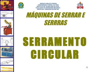  
         SERVIÇO PÚBLICO FEDERAL
      UNIVERSIDADE FEDERAL DO PARÁ
    INSTITUTO DE TECNOLOGIA DA UFPA
   FACULDADE DE ENGENHARIA MECÂNICA
     DISCIPLINA: USINAGEM DOS METAIS




MÁQUINAS DE SERRAR E
     SERRRAS


SERRAMENTO
 CIRCULAR
                                       12
 