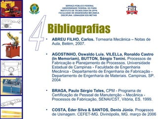  
             SERVIÇO PÚBLICO FEDERAL
          UNIVERSIDADE FEDERAL DO PARÁ
        INSTITUTO DE TECNOLOGIA DA UFPA
       FACULDADE DE ENGENHARIA MECÂNICA
         DISCIPLINA: USINAGEM DOS METAIS




    Bibliografias
•   ABREU FILHO, Carlos. Tornearia Mecânica – Notas de
    Aula, Belém, 2007.

•   AGOSTINHO, Oswaldo Luis. VILELLa, Ronaldo Castro
    (In Memoriam), BUTTON, Sérgio Tonini. Processos de
    Fabricação e Planejamento de Processos. Universidade
    Estadual de Campinas - Faculdade de Engenharia
    Mecânica - Departamento de Engenharia de Fabricação -
    Departamento de Engenharia de Materiais. Campinas, SP.
    2004

•   BRAGA, Paulo Sérgio Teles, CPM - Programa de
    Certificação de Pessoal de Manutenção – Mecânica -
    Processos de Fabricação, SENAI/CST, Vitória, ES. 1999.

•   COSTA, Éder Silva & SANTOS, Denis Júnio. Processos
                                                  17
    de Usinagem. CEFET-MG. Divinópolis, MG. março de 2006
 