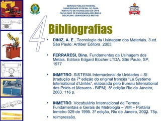  
             SERVIÇO PÚBLICO FEDERAL
          UNIVERSIDADE FEDERAL DO PARÁ
        INSTITUTO DE TECNOLOGIA DA UFPA
       FACULDADE DE ENGENHARIA MECÂNICA
         DISCIPLINA: USINAGEM DOS METAIS




    Bibliografias
•   DINIZ, A. E., Tecnologia da Usinagem dos Materiais. 3 ed.
    São Paulo: Artliber Editora, 2003.

•   FERRARESI, Dino. Fundamentos da Usinagem dos
    Metais. Editora Edgard Blücher LTDA. São Paulo, SP,
    1977

•   INMETRO. SISTEMA Internacional de Unidades – SI
    (tradução da 7ª edição do original francês “Le Système
    International d’Unités”, elaborada pelo Bureau International
    des Poids et Mesures - BIPM). 8ª edição Rio de Janeiro,
    2003. 116 p.

•   INMETRO. Vocabulário Internacional de Termos
    Fundamentais e Gerais de Metrologia – VIM – Portaria
    Inmetro 029 de 1995. 3ª edição, Rio de Janeiro, 2003. 75p.
                                                      18
•   reimpressão.
 